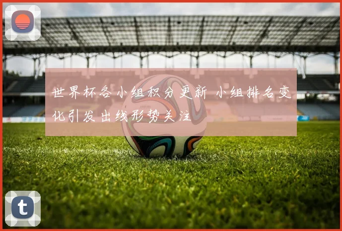 世界杯各小组积分更新 小组排名变化引发出线形势关注