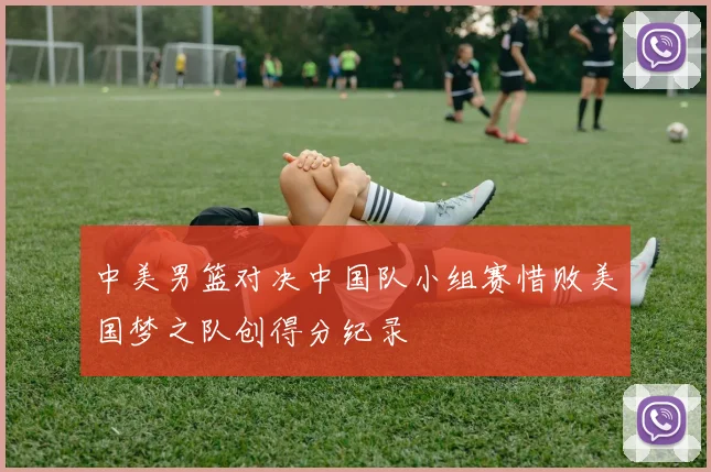 中美男篮对决中国队小组赛惜败美国梦之队创得分纪录