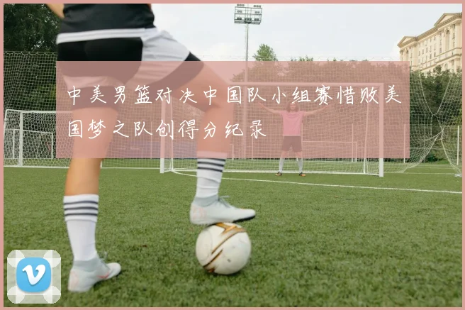 中美男篮对决中国队小组赛惜败美国梦之队创得分纪录