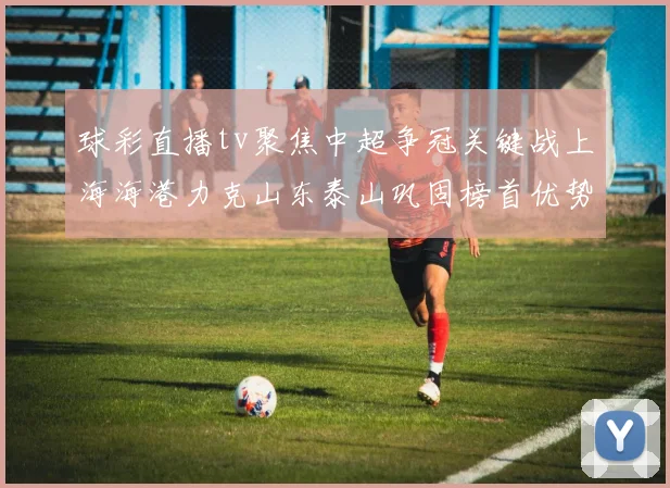 球彩直播tv聚焦中超争冠关键战上海海港力克山东泰山巩固榜首优势