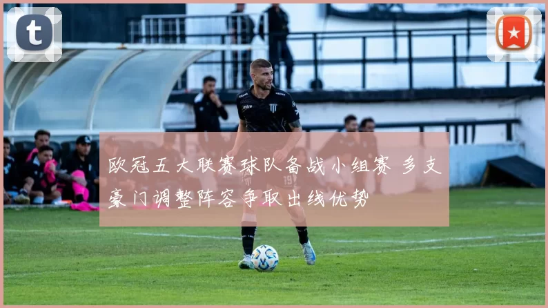 欧冠五大联赛球队备战小组赛 多支豪门调整阵容争取出线优势