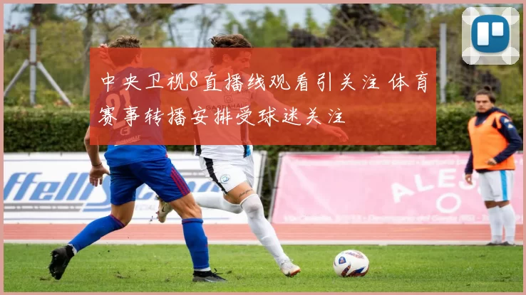 中央卫视8直播线观看引关注 体育赛事转播安排受球迷关注