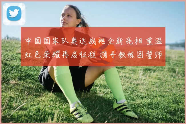 中国国家队奥运战袍全新亮相 重温红色荣耀再启征程 携手教练团誓师冲击