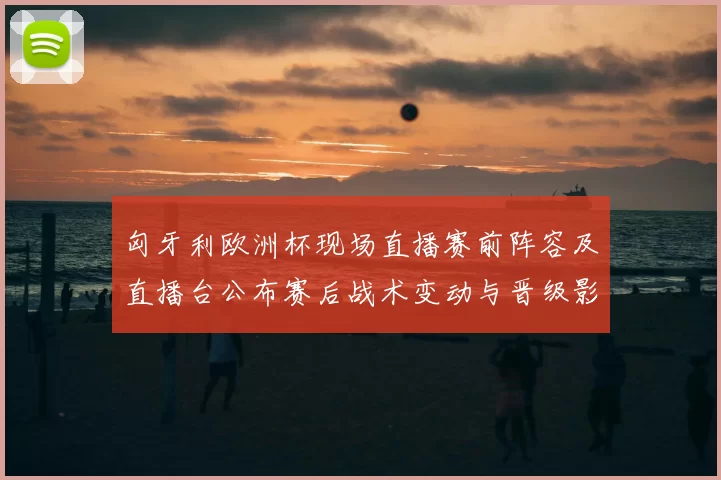 匈牙利欧洲杯现场直播赛前阵容及直播台公布赛后战术变动与晋级影响分析