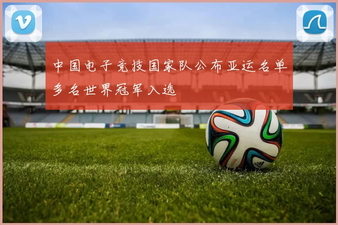 中国电子竞技国家队公布亚运名单多名世界冠军入选