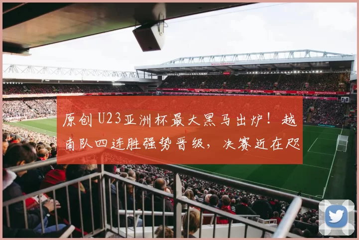 原创 U23亚洲杯最大黑马出炉！越南队四连胜强势晋级，决赛近在咫尺