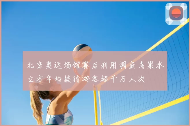 北京奥运场馆赛后利用调查鸟巢水立方年均接待游客超千万人次