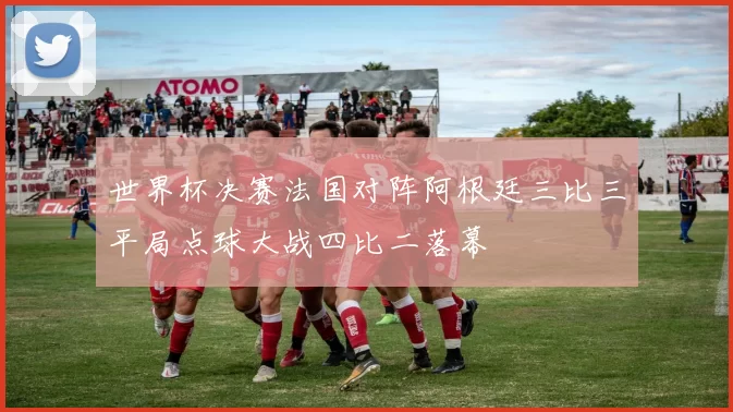 世界杯决赛法国对阵阿根廷三比三平局点球大战四比二落幕