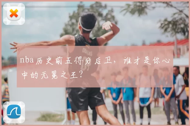 nba历史前五得分后卫，谁才是你心中的无冕之王？
