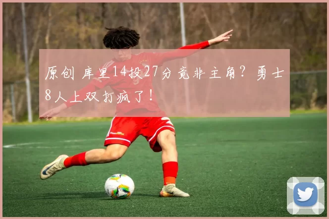 原创 库里14投27分竟非主角？勇士8人上双打疯了！