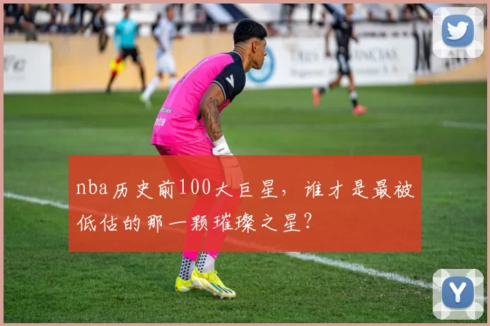 nba历史前100大巨星，谁才是最被低估的那一颗璀璨之星？