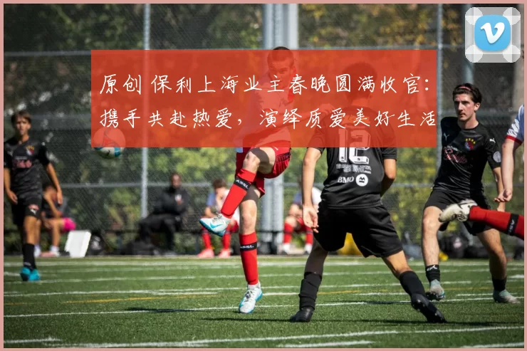 原创 保利上海业主春晚圆满收官：携手共赴热爱，演绎质爱美好生活模样