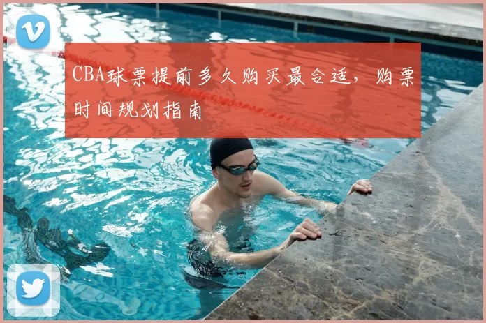CBA球票提前多久购买最合适,购票时间规划指南
