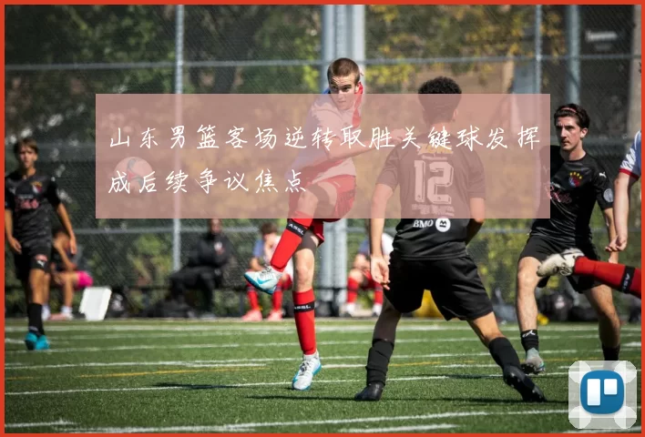 山东男篮客场逆转取胜关键球发挥成后续争议焦点