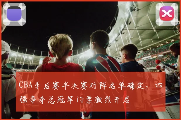 CBA季后赛半决赛对阵名单确定,四强争夺总冠军门票激烈开启