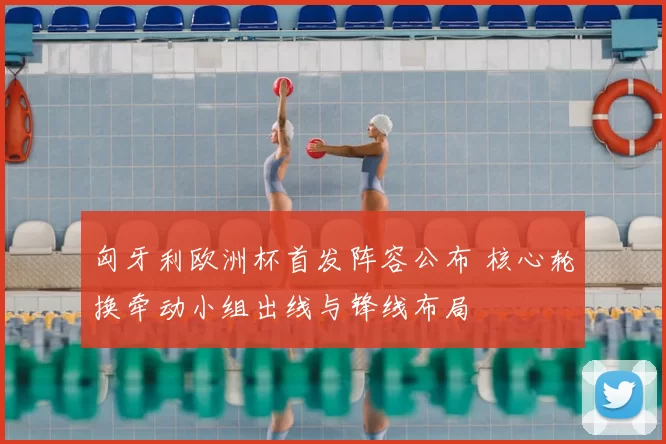 匈牙利欧洲杯首发阵容公布 核心轮换牵动小组出线与锋线布局