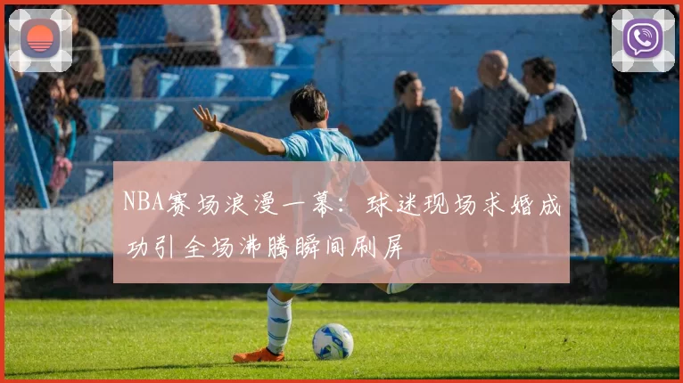 NBA赛场浪漫一幕:球迷现场求婚成功引全场沸腾瞬间刷屏