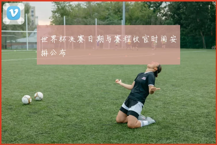 世界杯决赛日期与赛程收官时间安排公布