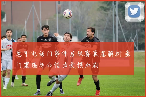 意甲电话门事件后联赛衰落解析 豪门震荡与公信力受损加剧