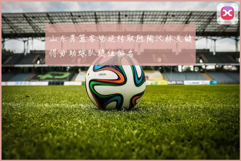 山东男篮客场逆转取胜陶汉林关键得分助球队稳住排名