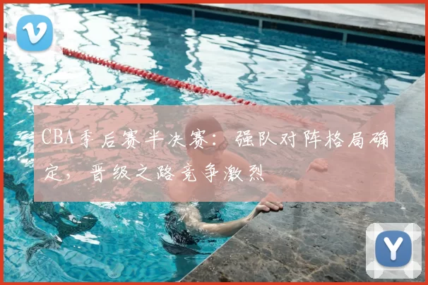 CBA季后赛半决赛:强队对阵格局确定,晋级之路竞争激烈