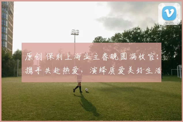 原创 保利上海业主春晚圆满收官：携手共赴热爱，演绎质爱美好生活模样