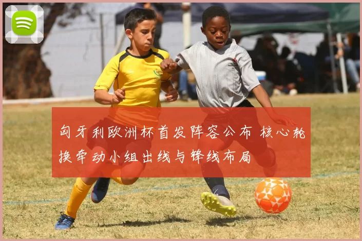 匈牙利欧洲杯首发阵容公布 核心轮换牵动小组出线与锋线布局