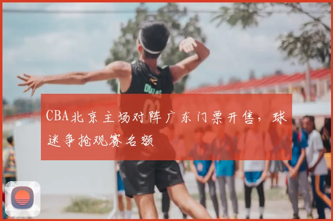 CBA北京主场对阵广东门票开售，球迷争抢观赛名额