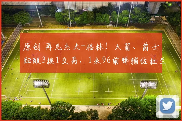 原创 再见杰夫-格林！火箭、爵士酝酿3换1交易，1米96前锋辅佐杜兰特