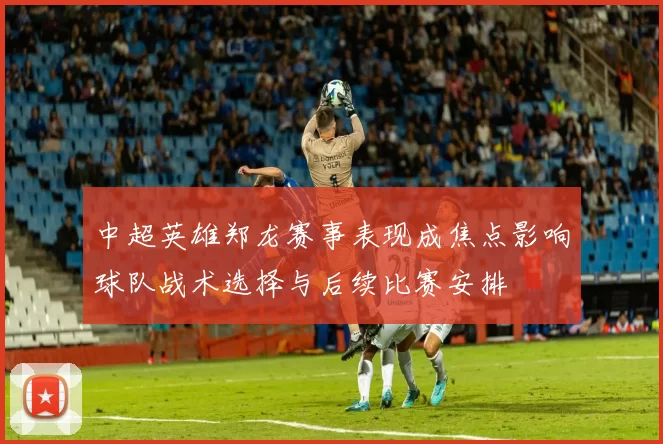 中超英雄郑龙赛事表现成焦点影响球队战术选择与后续比赛安排