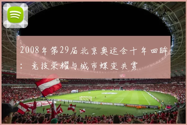 2008年第29届北京奥运会十年回眸：竞技荣耀与城市蝶变共赏