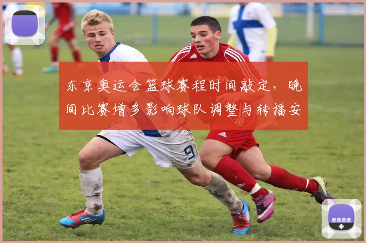 东京奥运会篮球赛程时间敲定，晚间比赛增多影响球队调整与转播安排