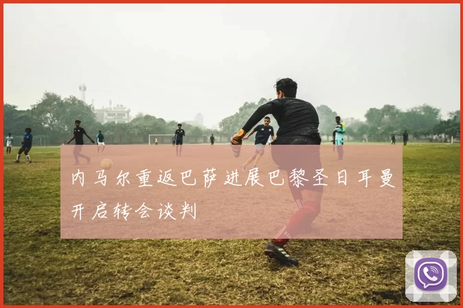 内马尔重返巴萨进展巴黎圣日耳曼开启转会谈判