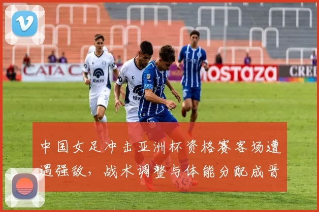 中国女足冲击亚洲杯资格赛客场遭遇强敌,战术调整与体能分配成晋级关键