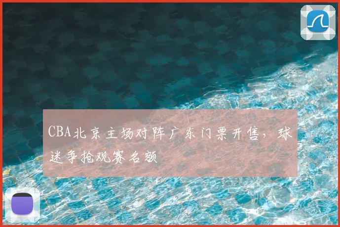 CBA北京主场对阵广东门票开售，球迷争抢观赛名额