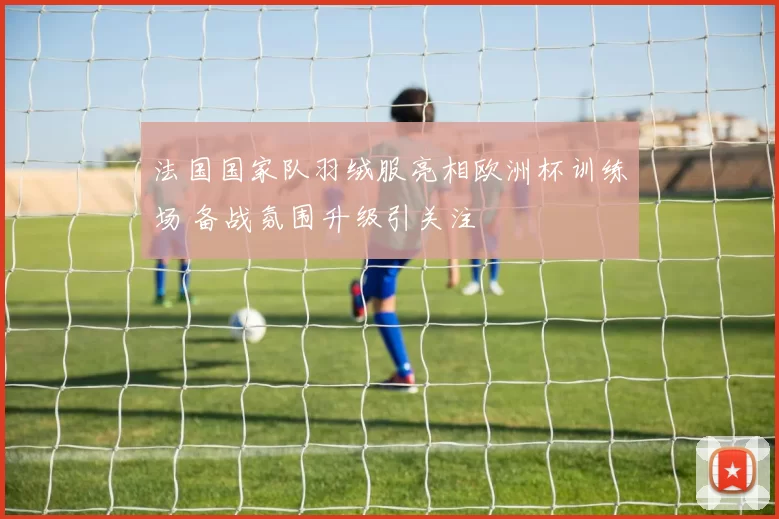 法国国家队羽绒服亮相欧洲杯训练场 备战氛围升级引关注