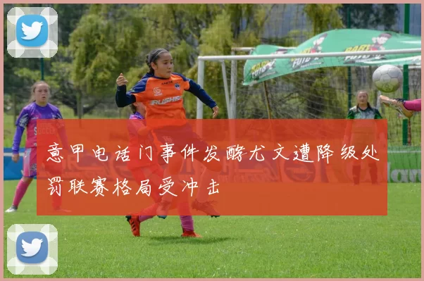 意甲电话门事件发酵尤文遭降级处罚联赛格局受冲击