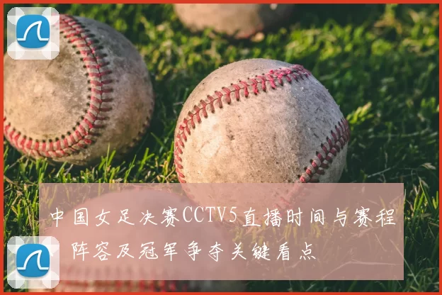 中国女足决赛CCTV5直播时间与赛程、阵容及冠军争夺关键看点