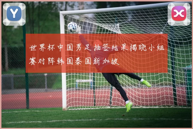 世界杯中国男足抽签结果揭晓小组赛对阵韩国泰国新加坡