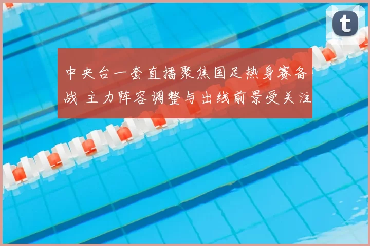 中央台一套直播聚焦国足热身赛备战 主力阵容调整与出线前景受关注