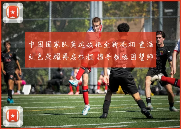 中国国家队奥运战袍全新亮相 重温红色荣耀再启征程 携手教练团誓师冲击