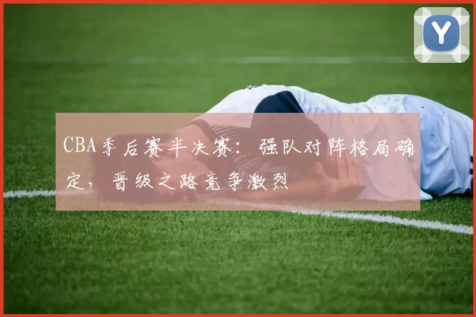 CBA季后赛半决赛:强队对阵格局确定,晋级之路竞争激烈