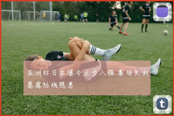 亚洲杯日本爆冷止步八强 赛场失利暴露防线隐患