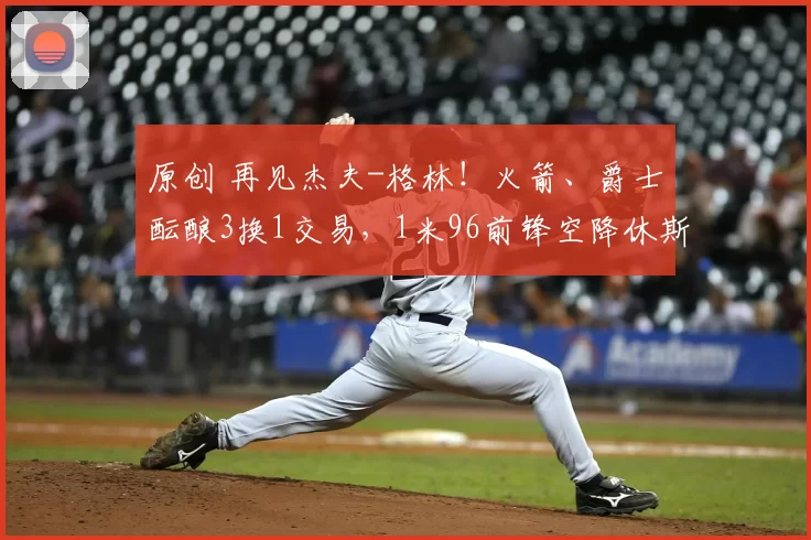 原创 再见杰夫-格林!火箭、爵士酝酿3换1交易,1米96前锋空降休斯顿