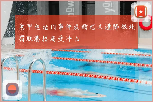 意甲电话门事件发酵尤文遭降级处罚联赛格局受冲击