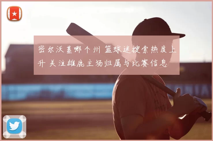 密尔沃基哪个州 篮球迷搜索热度上升 关注雄鹿主场归属与比赛信息